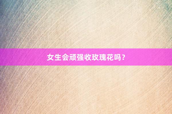 女生会顽强收玫瑰花吗？